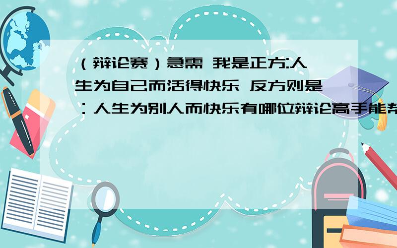 （辩论赛）急需 我是正方:人生为自己而活得快乐 反方则是：人生为别人而快乐有哪位辩论高手能帮帮我 想想.下个星期一就得比赛了.感恩~~