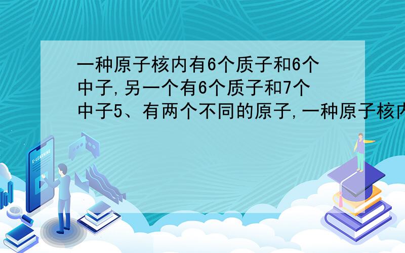 一种原子核内有6个质子和6个中子,另一个有6个质子和7个中子5、有两个不同的原子,一种原子核内有6个质子和6个中子,另一个原子核内有6个质子和7个中子,则它们不相同的是（   ）A．核电荷