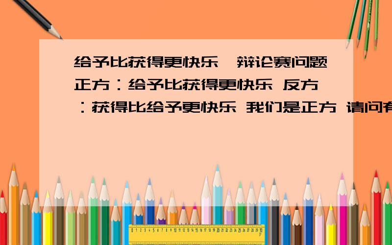 给予比获得更快乐—辩论赛问题正方：给予比获得更快乐 反方：获得比给予更快乐 我们是正方 请问有什么犀利的问题可以难倒反方吗?或者反方的犀利问题我该怎么回答?