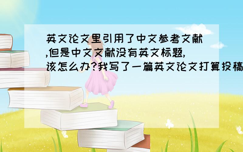 英文论文里引用了中文参考文献,但是中文文献没有英文标题,该怎么办?我写了一篇英文论文打算投稿国际会议,其中又一遍参考文献是中文的.但是这篇文献没有英文标题和英文摘要,那应该怎