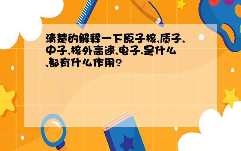 清楚的解释一下原子核,质子,中子,核外高速,电子.是什么,都有什么作用?