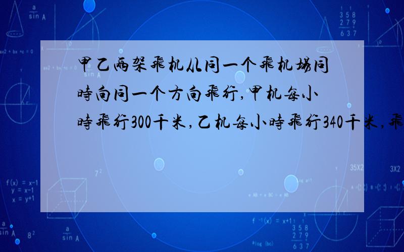 甲乙两架飞机从同一个飞机场同时向同一个方向飞行,甲机每小时飞行300千米,乙机每小时飞行340千米,飞行4小时后它们相隔多少千米?如果甲机要用2小时追上乙机,那么甲机每小时要飞行多少千