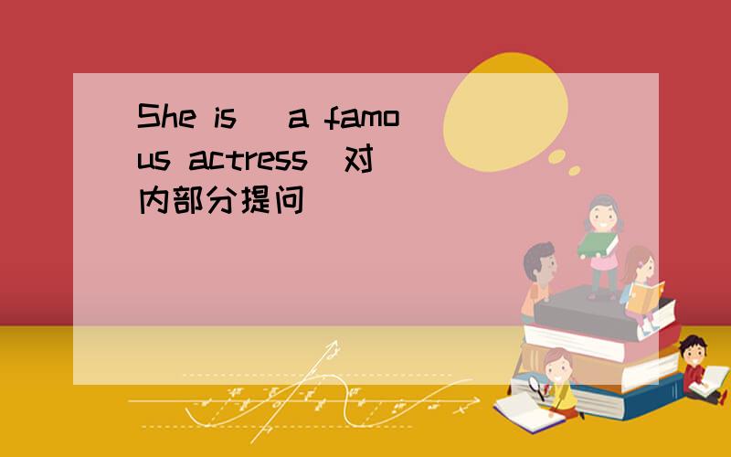 She is （a famous actress）对（）内部分提问