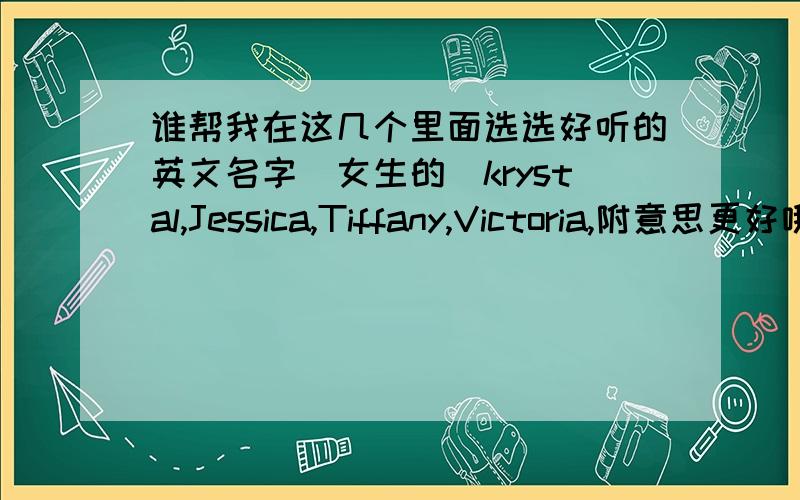 谁帮我在这几个里面选选好听的英文名字（女生的）krystal,Jessica,Tiffany,Victoria,附意思更好哦!