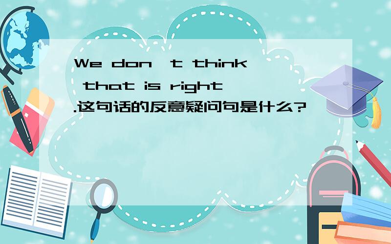 We don't think that is right.这句话的反意疑问句是什么?