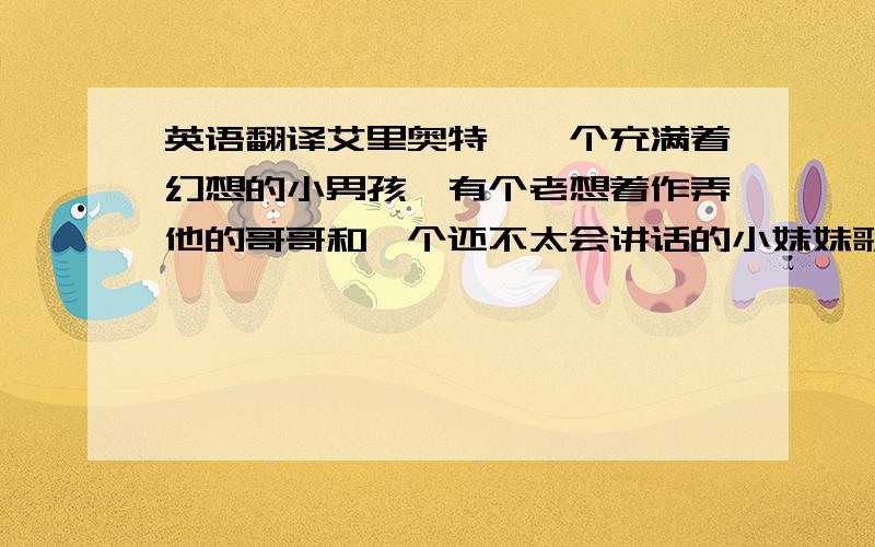 英语翻译艾里奥特,一个充满着幻想的小男孩,有个老想着作弄他的哥哥和一个还不太会讲话的小妹妹歌蒂,兄妹三个和不久前离异的母亲住在一起.由于工作忙碌加上心情糟糕,所以母亲时常会