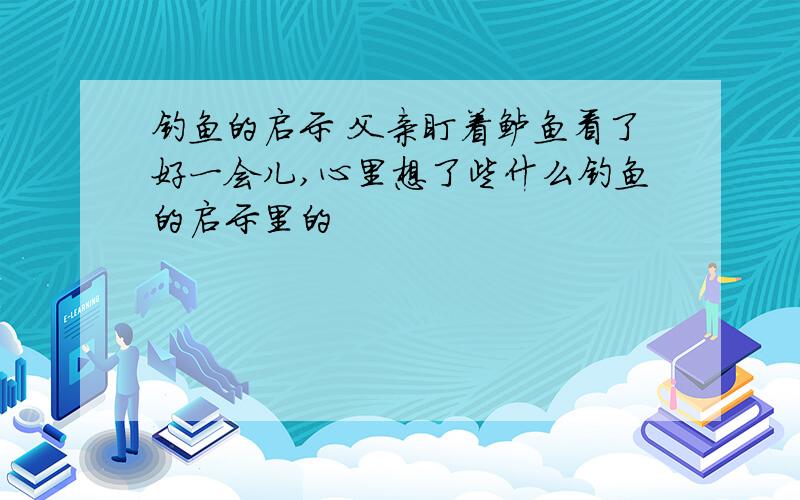 钓鱼的启示 父亲盯着鲈鱼看了好一会儿,心里想了些什么钓鱼的启示里的