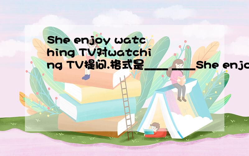 She enjoy watching TV对watching TV提问.格式是____ ____She enjoy watching TV对watching TV提问.格式是____ _____ she enjoy ____?