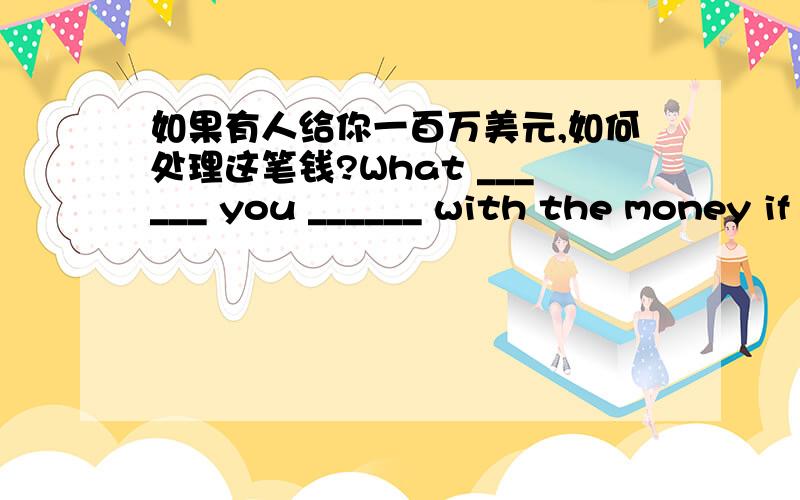 如果有人给你一百万美元,如何处理这笔钱?What ______ you ______ with the money if you ______ ______ one million dollare 是要你翻译,不是这么回答,What ______ you ______ with the money if you ______ ______ one million dollare