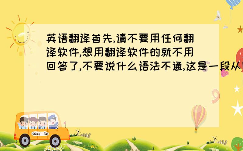 英语翻译首先,请不要用任何翻译软件,想用翻译软件的就不用回答了,不要说什么语法不通,这是一段从国外的论坛上摘下来的话,（老外说话也不怎么注意语法的）就算语法不通也尽量试试吧.