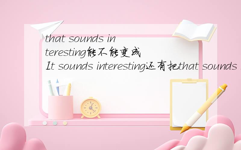 that sounds interesting能不能变成It sounds interesting还有把that sounds interesting变成否定句。还要说出为什么，否定句不用说为什么，说出来的采用