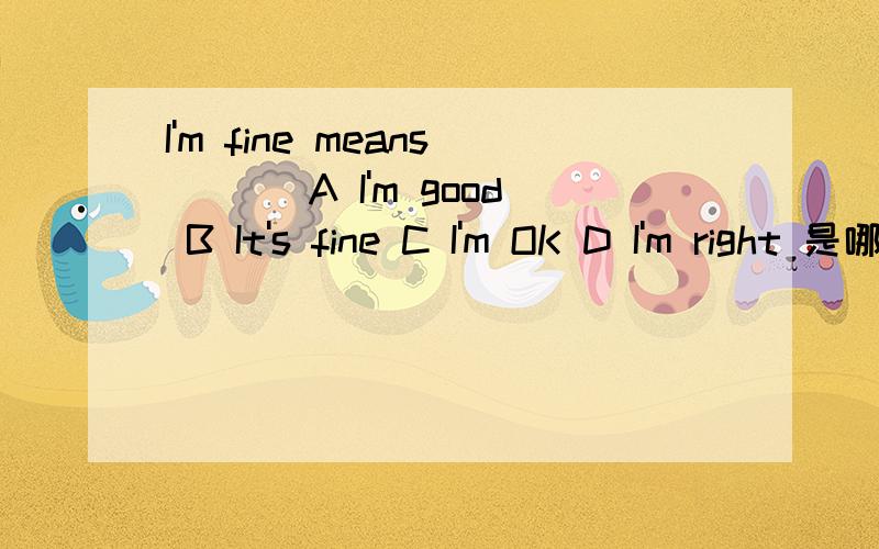 I'm fine means ___A I'm good B It's fine C I'm OK D I'm right 是哪个