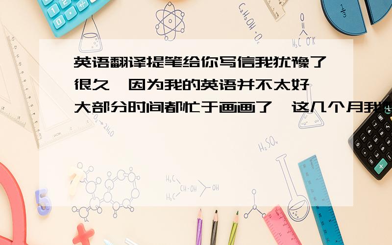 英语翻译提笔给你写信我犹豫了很久,因为我的英语并不太好,大部分时间都忙于画画了,这几个月我想我都会在画室度过,所以在我魔鬼训练之前就得把你的信回复给你,很感谢你送给我的茶叶,