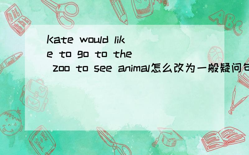 Kate would like to go to the zoo to see animal怎么改为一般疑问句!