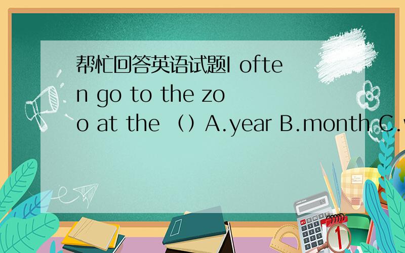 帮忙回答英语试题I often go to the zoo at the （）A.year B.month C.weekday D.weekend顺便解释一下为什么不用复数或者说解释一下是否是题出错了