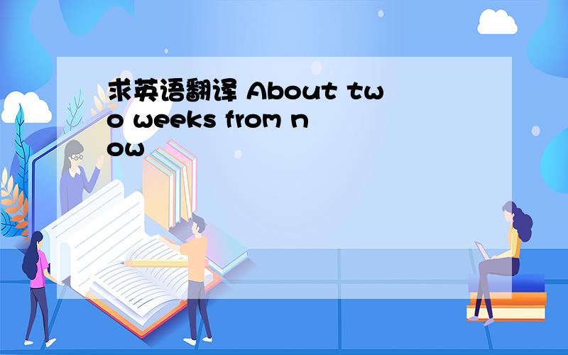 求英语翻译 About two weeks from now