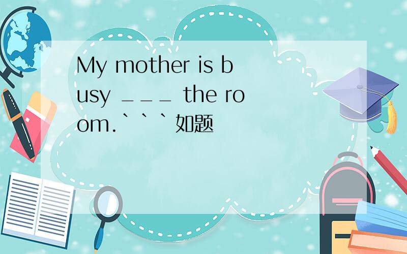 My mother is busy ___ the room.```如题