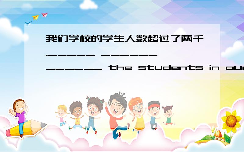 我们学校的学生人数超过了两千._____ ______ ______ the students in our school _______ over 2,000.