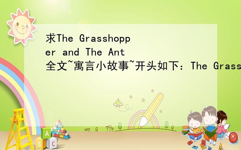 求The Grasshopper and The Ant全文~寓言小故事~开头如下：The Grasshopper and The AntOne cold,frosty day,a colony of ants were busy drying out some,grains of corn,which had grown damp during the wet autumn weather.A grasshopper half dead wi