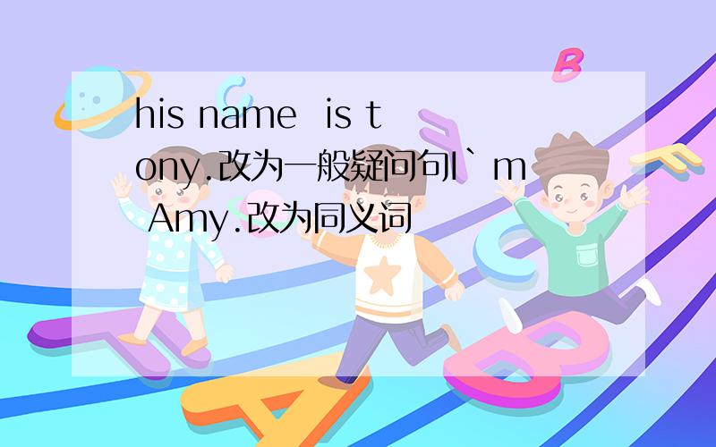 his name  is tony.改为一般疑问句I`m Amy.改为同义词