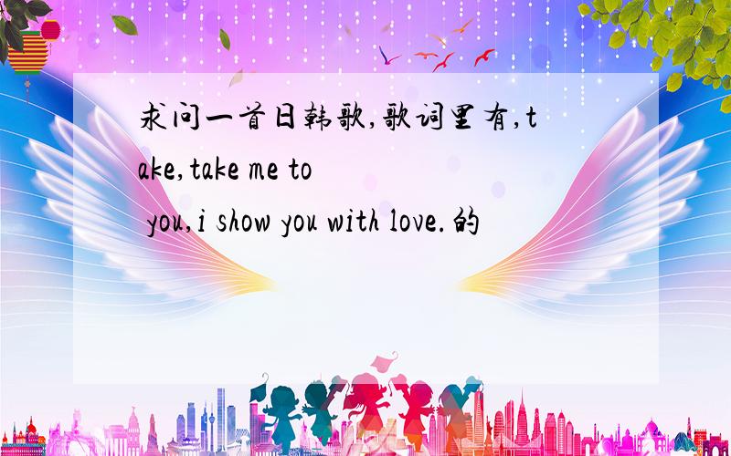 求问一首日韩歌,歌词里有,take,take me to you,i show you with love.的