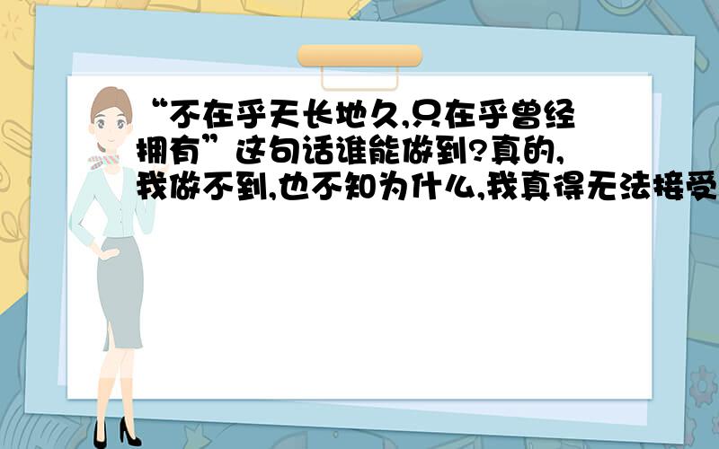 “不在乎天长地久,只在乎曾经拥有”这句话谁能做到?真的,我做不到,也不知为什么,我真得无法接受这句话,你们呢?