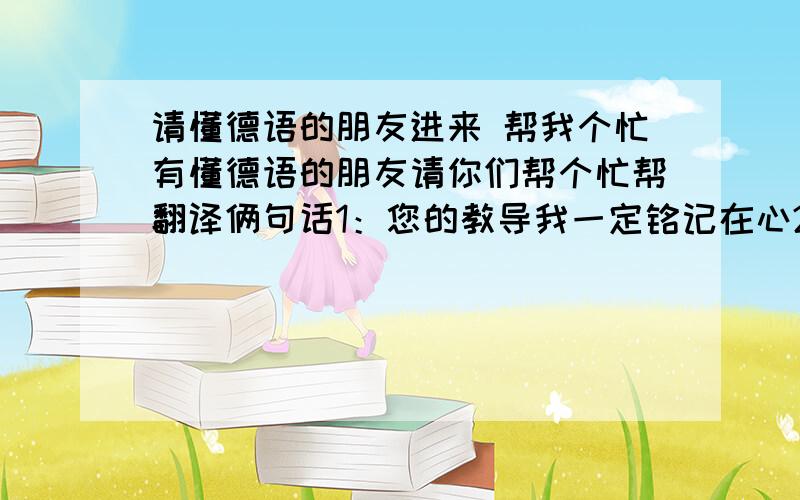 请懂德语的朋友进来 帮我个忙有懂德语的朋友请你们帮个忙帮翻译俩句话1：您的教导我一定铭记在心2：永远怀念爷爷