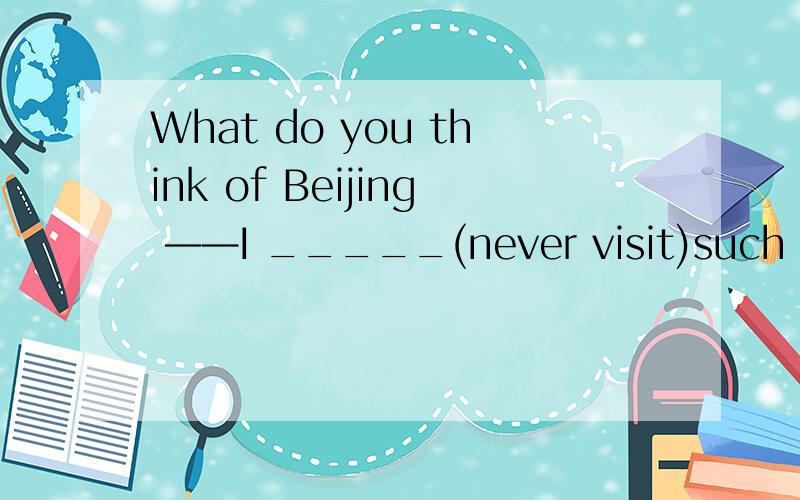 What do you think of Beijing ——I _____(never visit)such a beautiful city.