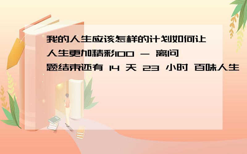 我的人生应该怎样的计划如何让人生更加精彩100 - 离问题结束还有 14 天 23 小时 百味人生,我感觉人生与背景有关,与计划有关,与知识有关,与机率有关,而最重要的是对人生态度的概念,但并没