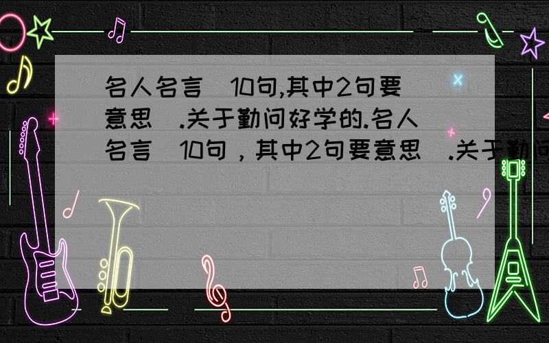 名人名言（10句,其中2句要意思）.关于勤问好学的.名人名言（10句，其中2句要意思）.关于勤问好学的.要有创作人.