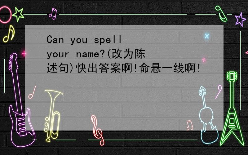 Can you spell your name?(改为陈述句)快出答案啊!命悬一线啊!