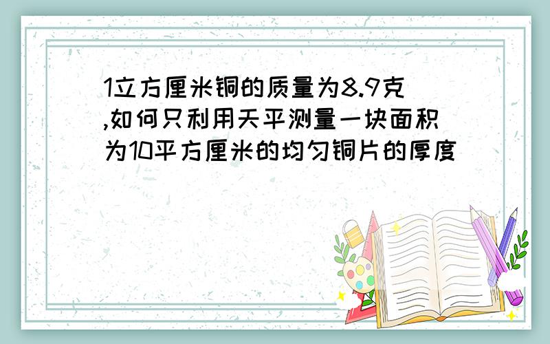 1立方厘米铜的质量为8.9克,如何只利用天平测量一块面积为10平方厘米的均匀铜片的厚度