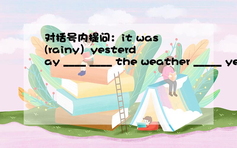 对括号内提问：it was (rainy）yesterday ____ ____ the weather _____ yesterday