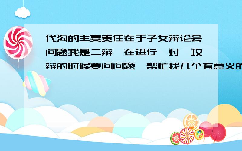 代沟的主要责任在于子女辩论会问题我是二辩,在进行一对一攻辩的时候要问问题,帮忙找几个有意义的问题,我方的观点是“代沟的主要责任在于子女”,