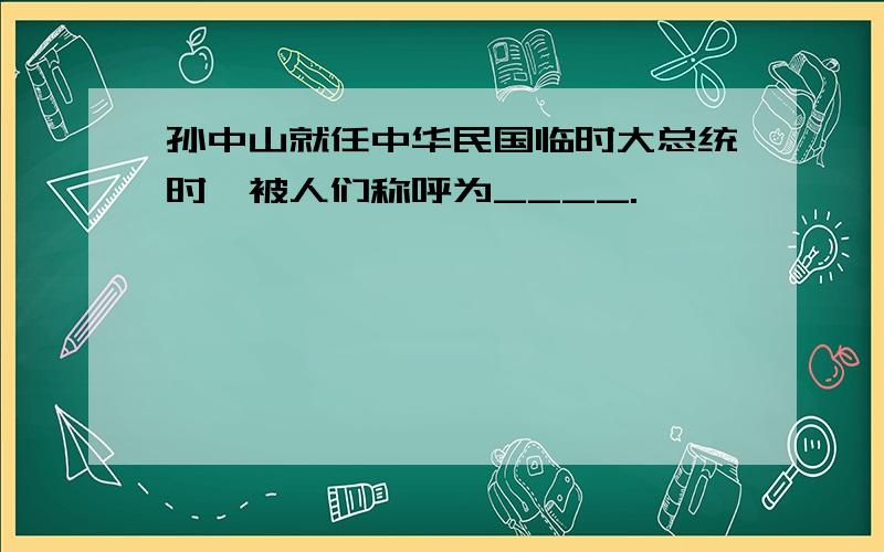 孙中山就任中华民国临时大总统时,被人们称呼为____.