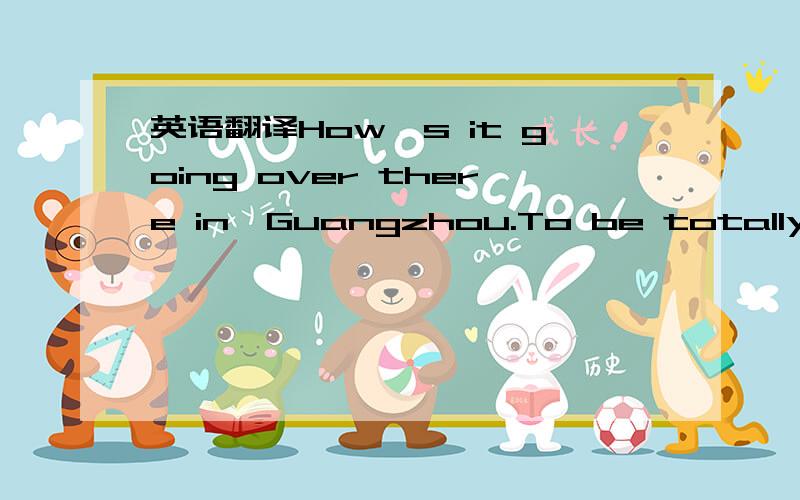 英语翻译How's it going over there in,Guangzhou.To be totally honest with you,this sort of thing is completely out of character for me.But,because my longing to learn more about the world,and the people with whom I share it out weights my natural