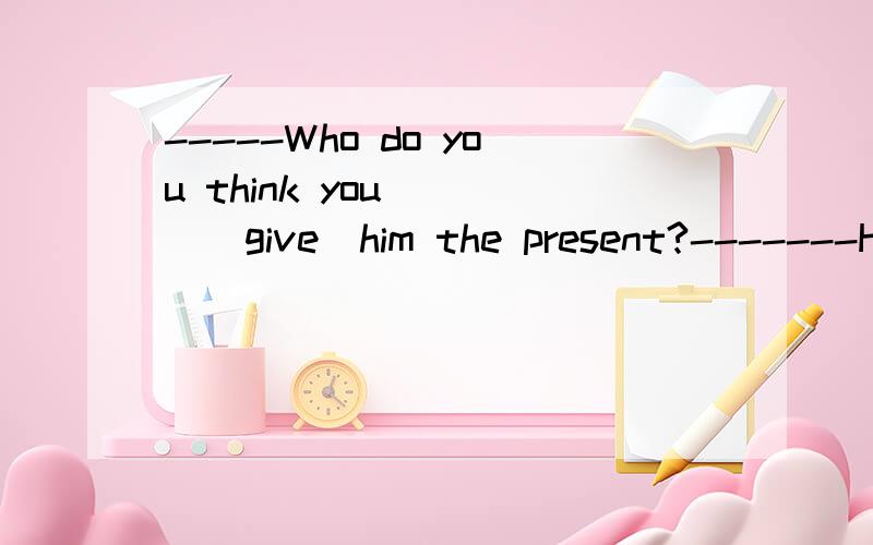 -----Who do you think you____(give)him the present?-------He best friend did.