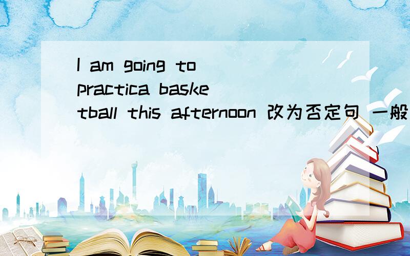 I am going to practica basketball this afternoon 改为否定句 一般疑问句 特殊疑问句