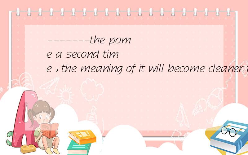 -------the pome a second time ,the meaning of it will become cleaner to you ..A your having read B if reading C when you read D while reading