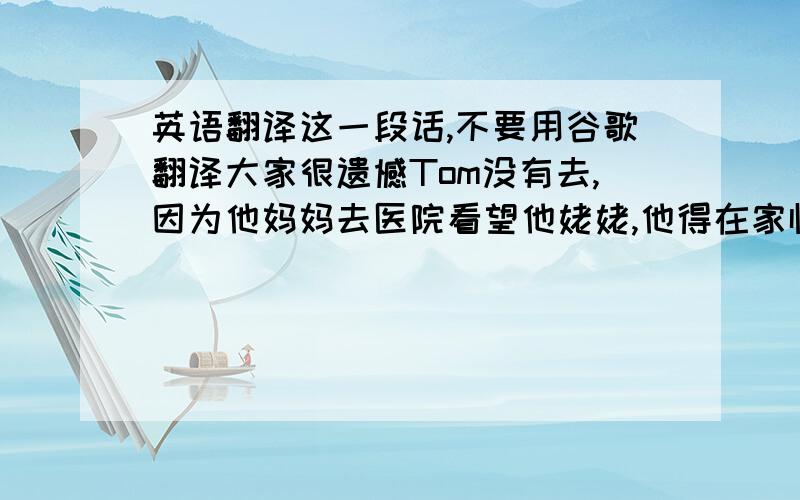 英语翻译这一段话,不要用谷歌翻译大家很遗憾Tom没有去,因为他妈妈去医院看望他姥姥,他得在家临时照顾他的妹妹.他请我替他带了一个洋娃娃给玛丽,她很喜欢还有,用日记的格式写日期——9