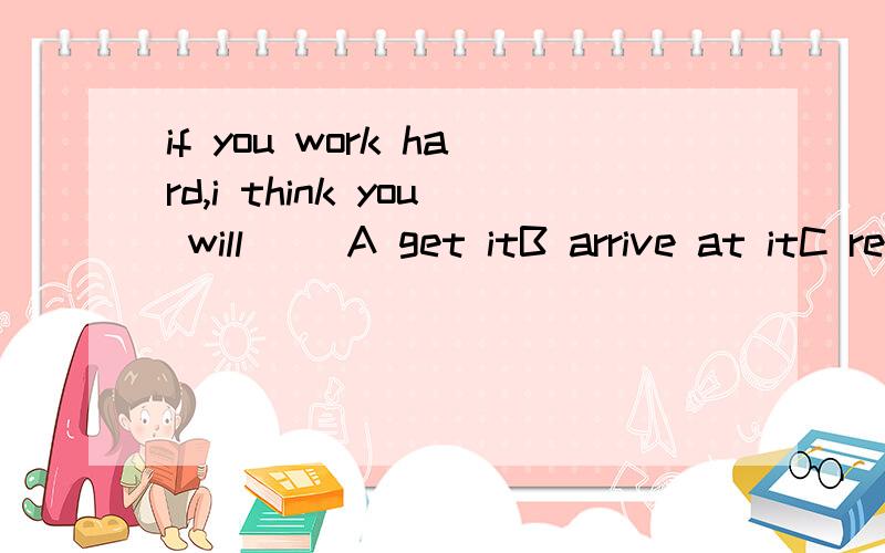 if you work hard,i think you will ()A get itB arrive at itC reach itD.make it再说说为什么不选其他的