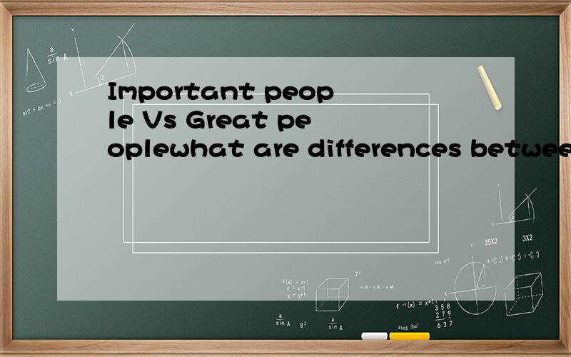 Important people Vs Great peoplewhat are differences between Important people and Great people?