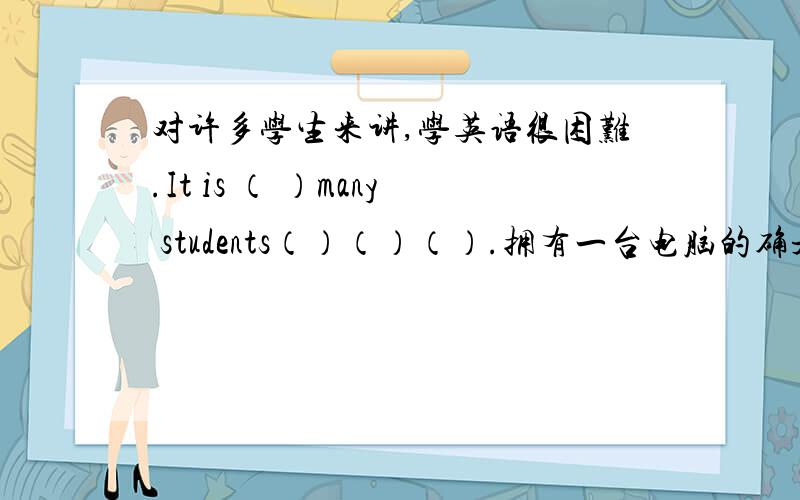 对许多学生来讲,学英语很困难.It is （ ）many students（）（）（）.拥有一台电脑的确是农村每个孩子的梦想.It is really a dream of each kid in the countryside（）（）a（）.