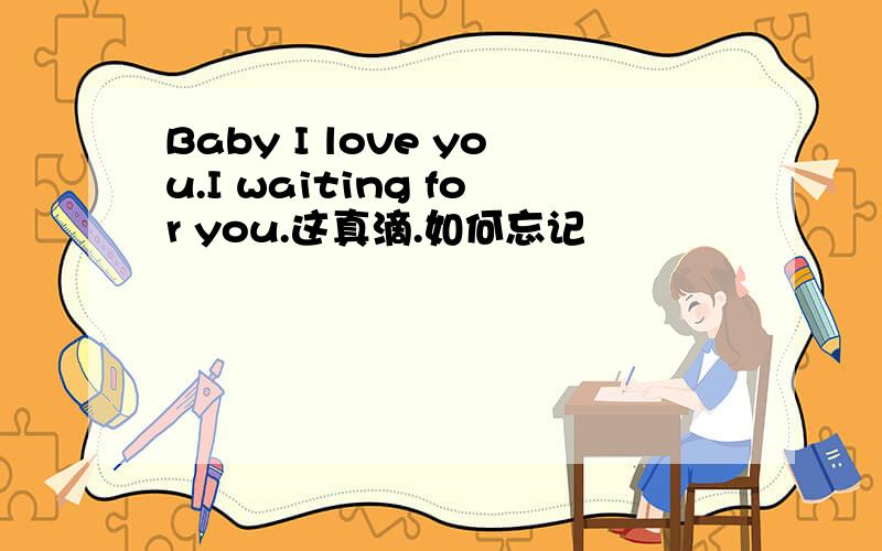 Baby I love you.I waiting for you.这真滴.如何忘记