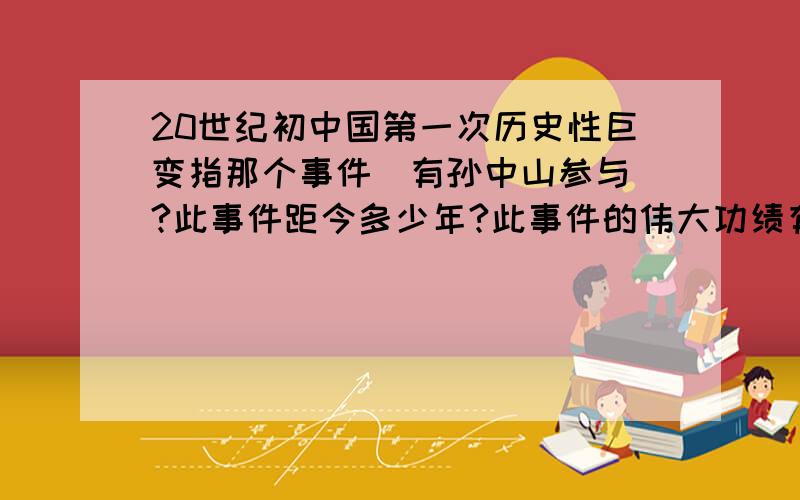 20世纪初中国第一次历史性巨变指那个事件（有孙中山参与）?此事件距今多少年?此事件的伟大功绩有那些?