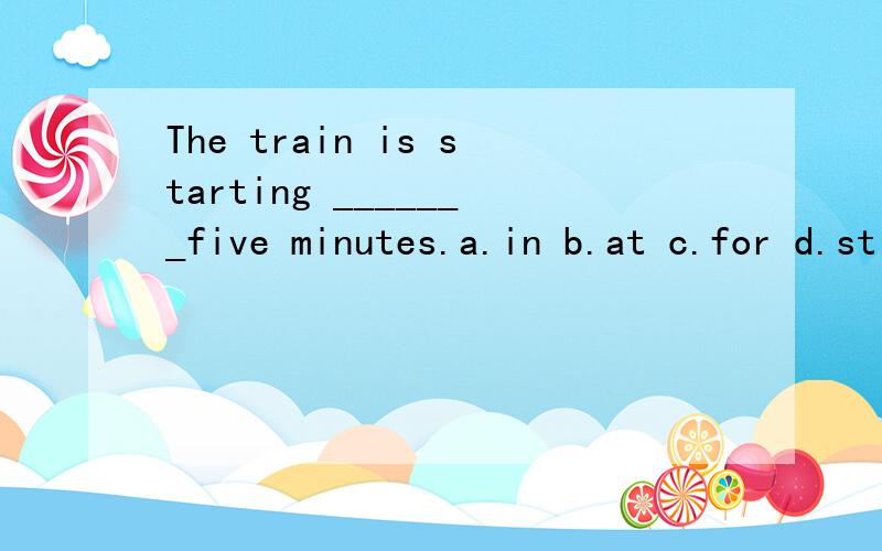 The train is starting _______five minutes.a.in b.at c.for d.still