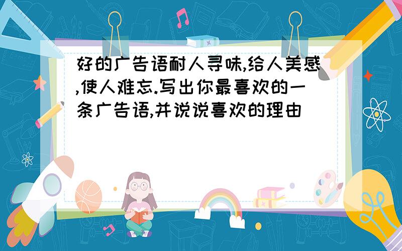 好的广告语耐人寻味,给人美感,使人难忘.写出你最喜欢的一条广告语,并说说喜欢的理由