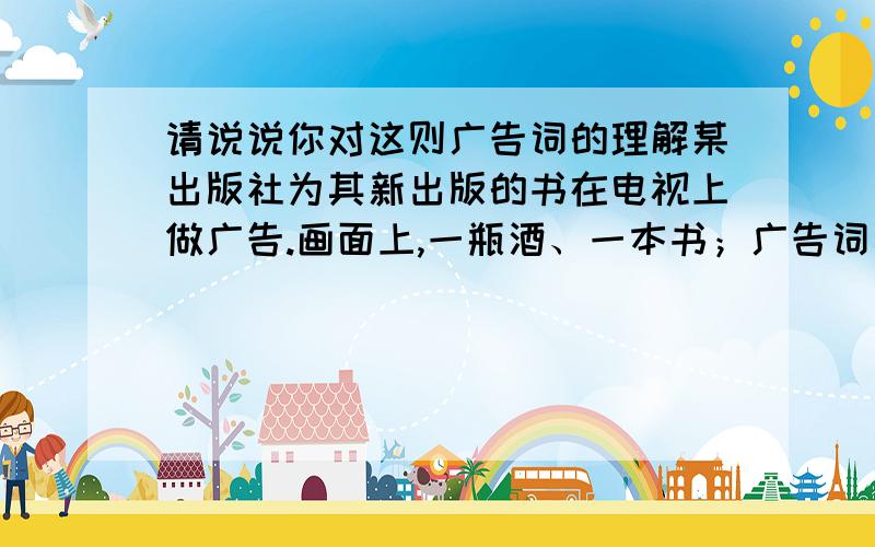 请说说你对这则广告词的理解某出版社为其新出版的书在电视上做广告.画面上,一瓶酒、一本书；广告词为：“书与酒——价格相同,价值不同.”这则广告词寓意丰富,含义深刻,请你说说对这