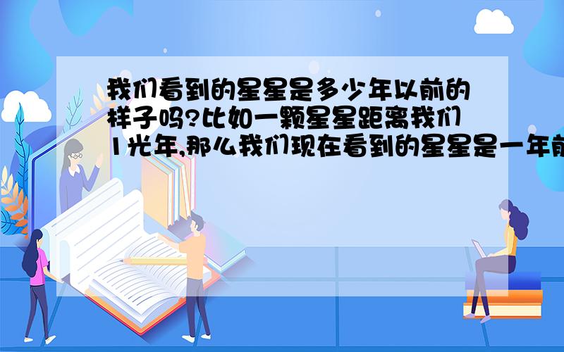 我们看到的星星是多少年以前的样子吗?比如一颗星星距离我们1光年,那么我们现在看到的星星是一年前的样子吧?