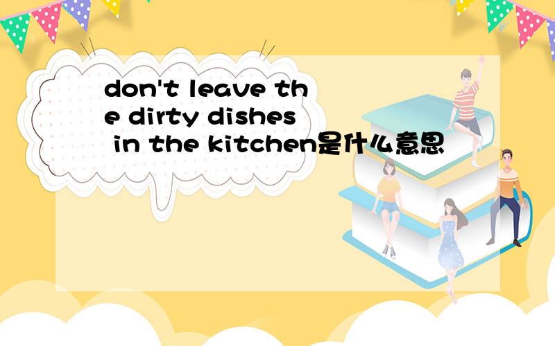 don't leave the dirty dishes in the kitchen是什么意思